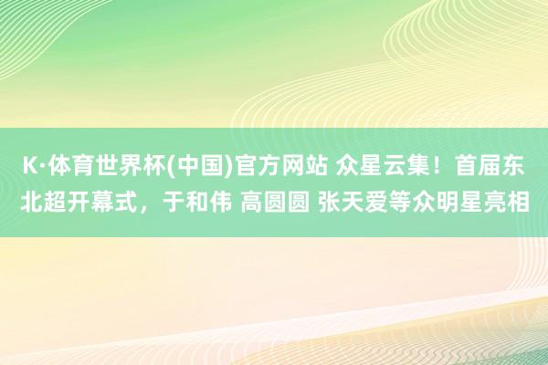K·体育世界杯(中国)官方网站 众星云集！首届东北超开幕式，于和伟 高圆圆 张天爱等众明星亮相