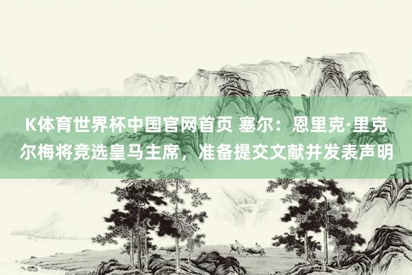 K体育世界杯中国官网首页 塞尔：恩里克·里克尔梅将竞选皇马主席，准备提交文献并发表声明