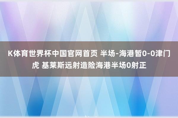 K体育世界杯中国官网首页 半场-海港暂0-0津门虎 基莱斯远射造险海港半场0射正