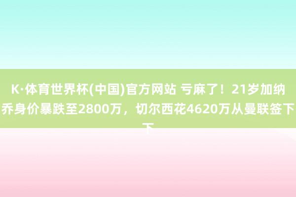 K·体育世界杯(中国)官方网站 亏麻了！21岁加纳乔身价暴跌至2800万，切尔西花4620万从曼联签下