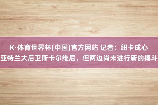 K·体育世界杯(中国)官方网站 记者:纽卡成心亚特兰大后卫斯卡尔维尼,但两边尚未进行新的搏斗