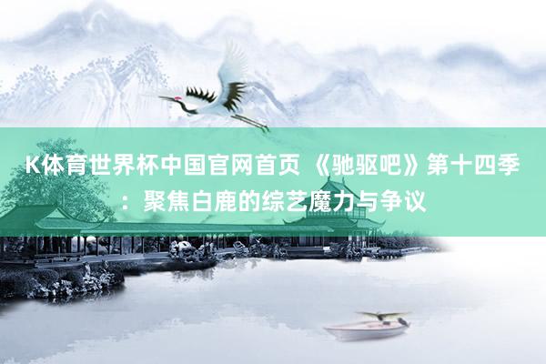 K体育世界杯中国官网首页 《驰驱吧》第十四季：聚焦白鹿的综艺魔力与争议