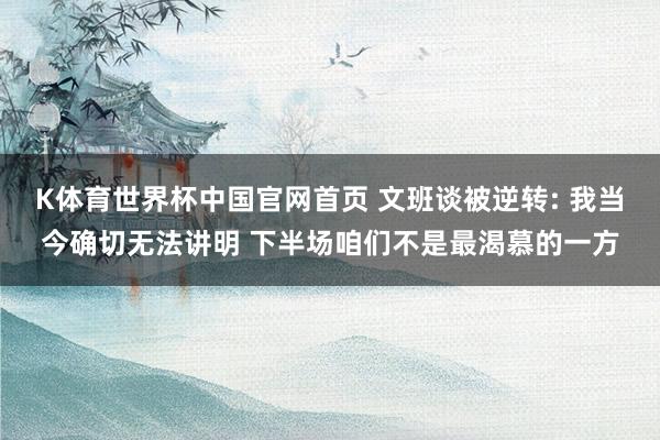 K体育世界杯中国官网首页 文班谈被逆转: 我当今确切无法讲明 下半场咱们不是最渴慕的一方
