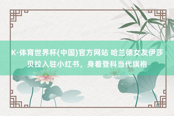 K·体育世界杯(中国)官方网站 哈兰德女友伊莎贝拉入驻小红书，身着登科当代旗袍