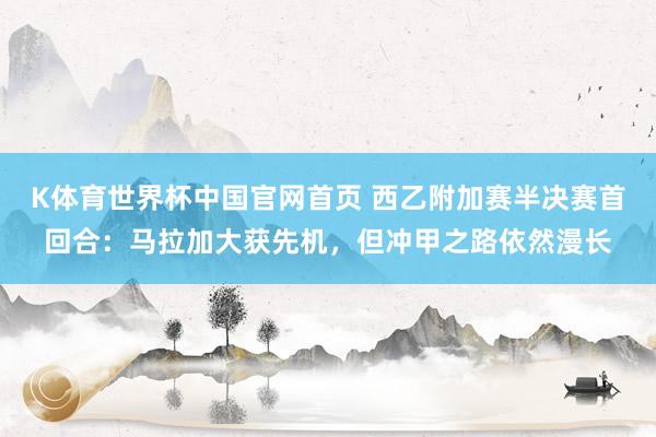 K体育世界杯中国官网首页 西乙附加赛半决赛首回合：马拉加大获先机，但冲甲之路依然漫长