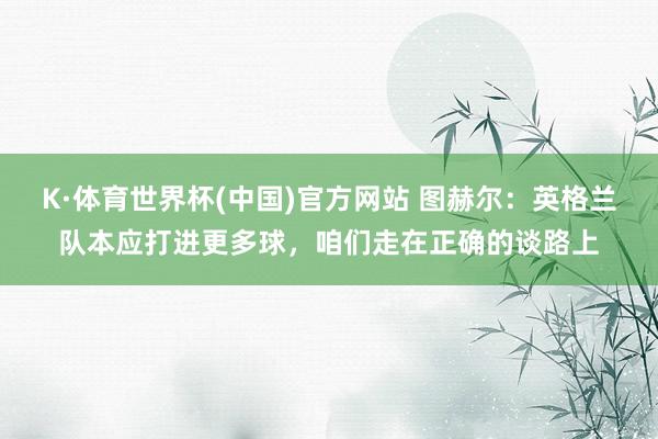 K·体育世界杯(中国)官方网站 图赫尔：英格兰队本应打进更多球，咱们走在正确的谈路上