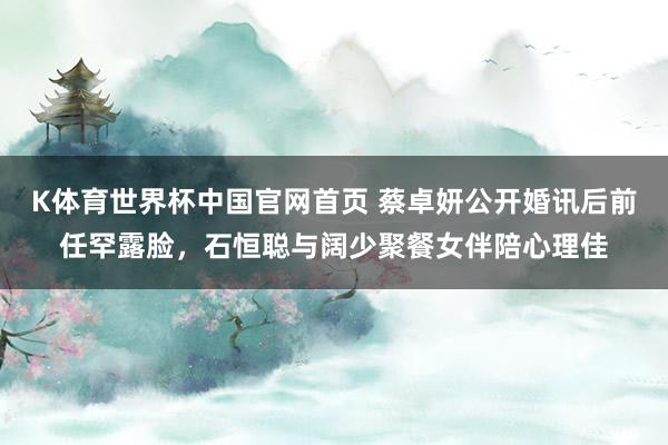K体育世界杯中国官网首页 蔡卓妍公开婚讯后前任罕露脸，石恒聪与阔少聚餐女伴陪心理佳
