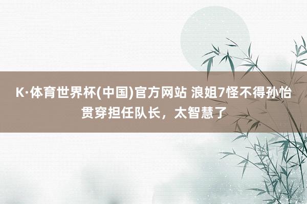 K·体育世界杯(中国)官方网站 浪姐7怪不得孙怡贯穿担任队长，太智慧了