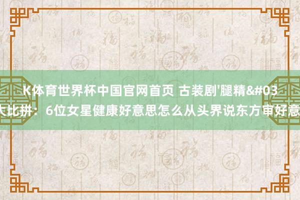 K体育世界杯中国官网首页 古装剧'腿精'大比拼：6位女星健康好意思怎么从头界说东方审好意思？