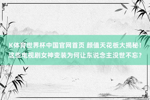 K体育世界杯中国官网首页 颜值天花板大揭秘！这些电视剧女神变装为何让东说念主没世不忘？