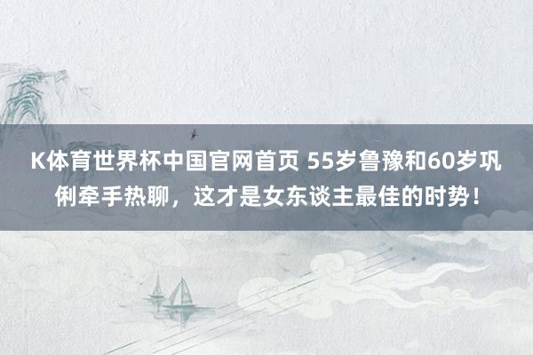 K体育世界杯中国官网首页 55岁鲁豫和60岁巩俐牵手热聊，这才是女东谈主最佳的时势！
