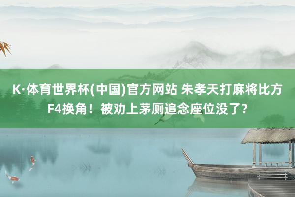 K·体育世界杯(中国)官方网站 朱孝天打麻将比方F4换角!被劝上茅厕追念座位没了?