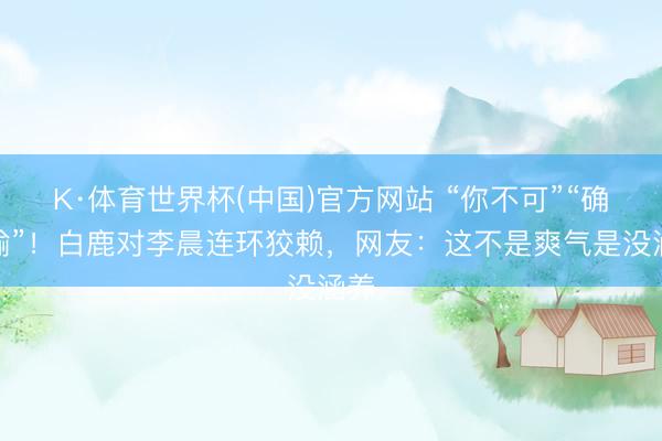 K·体育世界杯(中国)官方网站 “你不可”“确定输”！白鹿对李晨连环狡赖，网友：这不是爽气是没涵养
