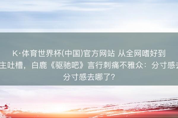 K·体育世界杯(中国)官方网站 从全网嗜好到万东谈主吐槽，白鹿《驱驰吧》言行刺痛不雅众：分寸感去哪了？