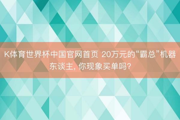 K体育世界杯中国官网首页 20万元的“霸总”机器东谈主， 你现象买单吗?