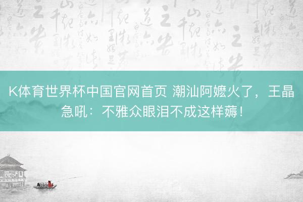 K体育世界杯中国官网首页 潮汕阿嬷火了，王晶急吼：不雅众眼泪不成这样薅！