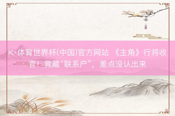 K·体育世界杯(中国)官方网站 《主角》行将收官！竟藏“联系户”，差点没认出来