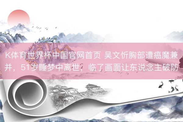 K体育世界杯中国官网首页 吴文忻胸部遭癌魔兼并,51岁睡梦中离世,临了画面让东说念主破防