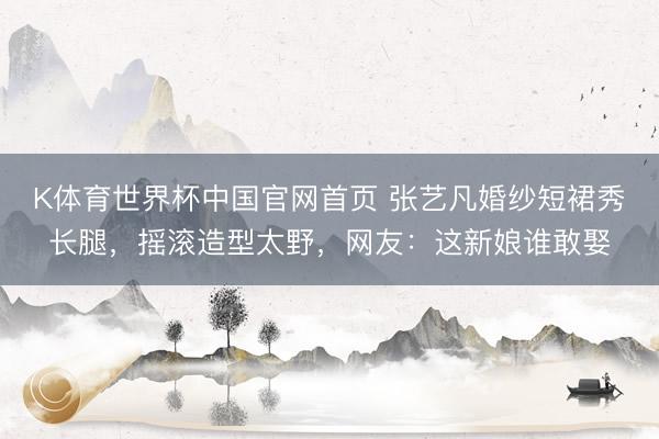 K体育世界杯中国官网首页 张艺凡婚纱短裙秀长腿，摇滚造型太野，网友：这新娘谁敢娶