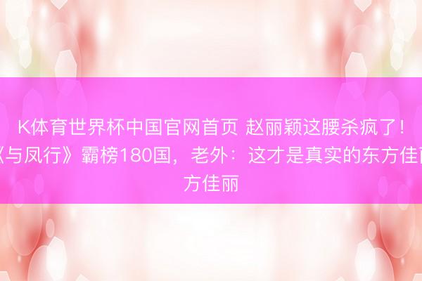 K体育世界杯中国官网首页 赵丽颖这腰杀疯了！《与凤行》霸榜180国，老外：这才是真实的东方佳丽