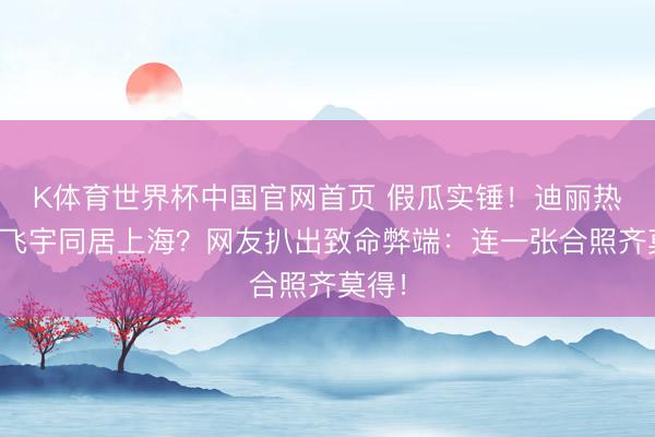 K体育世界杯中国官网首页 假瓜实锤！迪丽热巴陈飞宇同居上海？网友扒出致命弊端：连一张合照齐莫得！