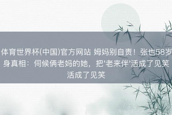 K·体育世界杯(中国)官方网站 姆妈别自责！张也58岁独身真相：伺候俩老妈的她，把'老来伴'活成了见笑