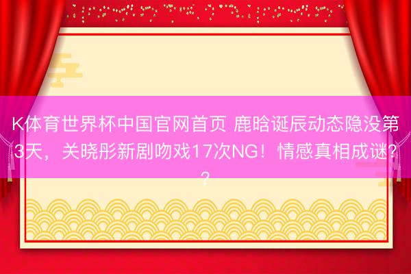 K体育世界杯中国官网首页 鹿晗诞辰动态隐没第3天，关晓彤新剧吻戏17次NG！情感真相成谜？