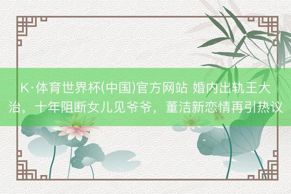 K·体育世界杯(中国)官方网站 婚内出轨王大治，十年阻断女儿见爷爷，董洁新恋情再引热议