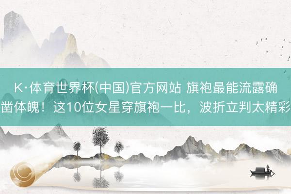 K·体育世界杯(中国)官方网站 旗袍最能流露确凿体魄！这10位女星穿旗袍一比，波折立判太精彩