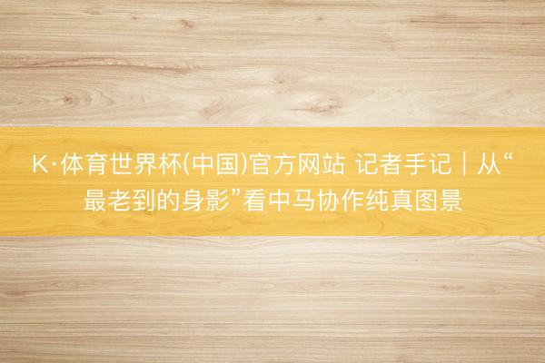 K·体育世界杯(中国)官方网站 记者手记｜从“最老到的身影”看中马协作纯真图景