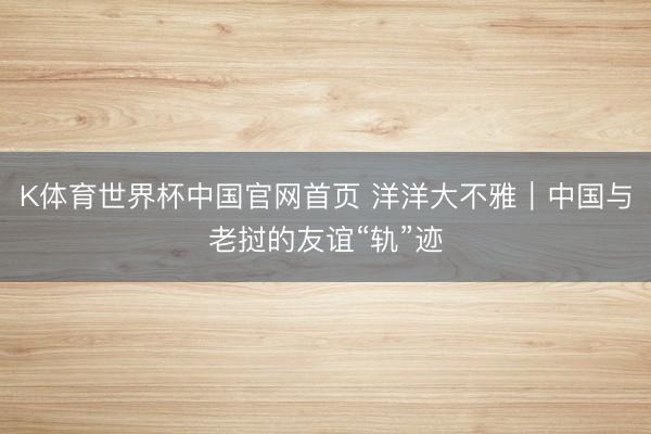 K体育世界杯中国官网首页 洋洋大不雅｜中国与老挝的友谊“轨”迹
