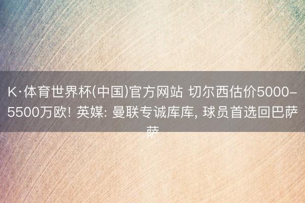 K·体育世界杯(中国)官方网站 切尔西估价5000-5500万欧! 英媒: 曼联专诚库库, 球员首选回巴萨