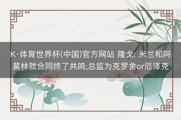 K·体育世界杯(中国)官方网站 隆戈: 米兰和阿莫林就合同终了共鸣;总监为克罗舍or厄泽克