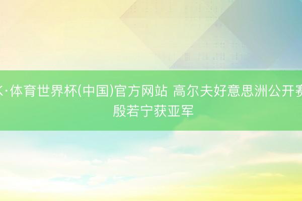 K·体育世界杯(中国)官方网站 高尔夫好意思洲公开赛 殷若宁获亚军