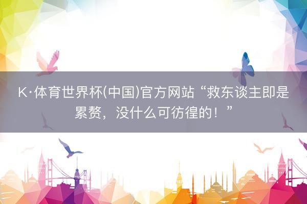 K·体育世界杯(中国)官方网站 “救东谈主即是累赘，没什么可彷徨的！”