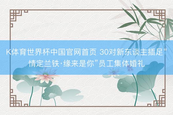 K体育世界杯中国官网首页 30对新东谈主插足“情定兰铁·缘来是你”员工集体婚礼