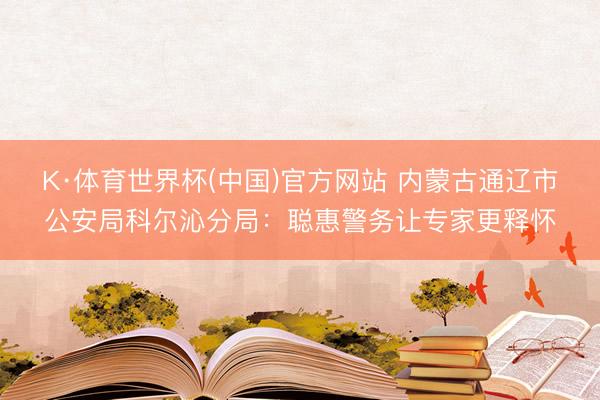 K·体育世界杯(中国)官方网站 内蒙古通辽市公安局科尔沁分局：聪惠警务让专家更释怀