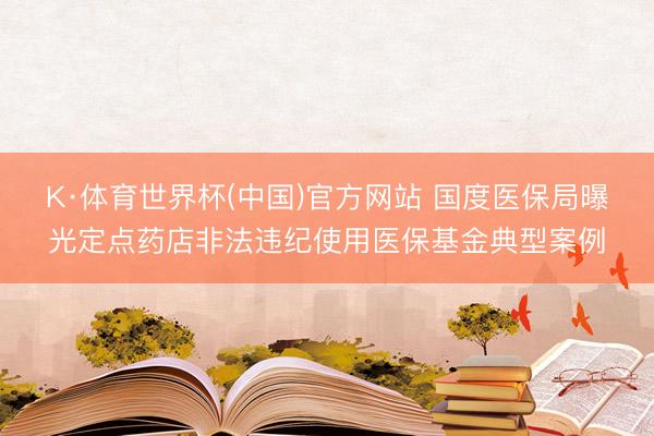 K·体育世界杯(中国)官方网站 国度医保局曝光定点药店非法违纪使用医保基金典型案例
