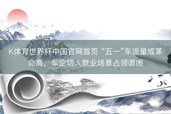 K体育世界杯中国官网首页 “五一”车流量或革命高,车企切入就业场景占领阛阓