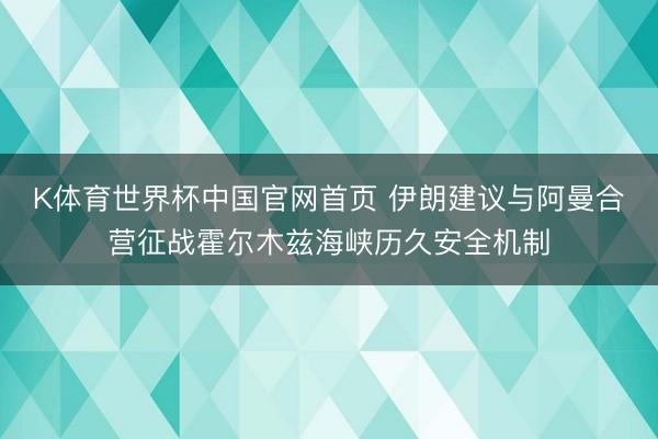 K体育世界杯中国官网首页 伊朗建议与阿曼合营征战霍尔木兹海峡历久安全机制
