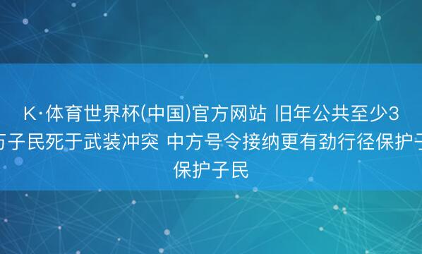 K·体育世界杯(中国)官方网站 旧年公共至少3.7万子民死于武装冲突 中方号令接纳更有劲行径保护子民