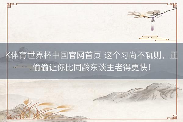 K体育世界杯中国官网首页 这个习尚不轨则,正偷偷让你比同龄东谈主老得更快!