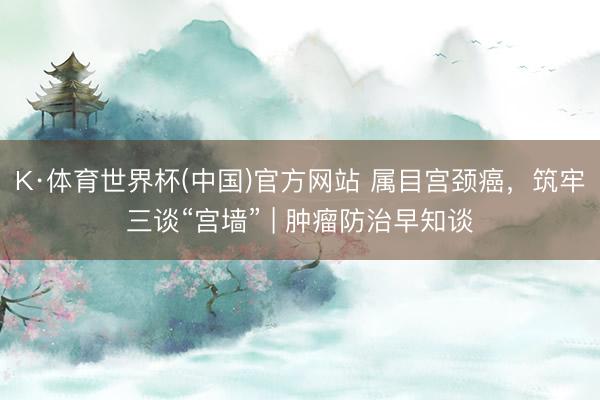 K·体育世界杯(中国)官方网站 属目宫颈癌，筑牢三谈“宫墙” | 肿瘤防治早知谈