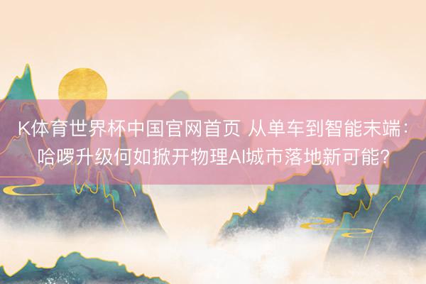 K体育世界杯中国官网首页 从单车到智能末端：哈啰升级何如掀开物理AI城市落地新可