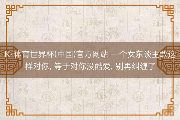 K·体育世界杯(中国)官方网站 一个女东谈主敢这样对你, 等于对你没酷爱, 别再纠缠