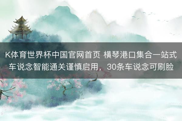 K体育世界杯中国官网首页 横琴港口集合一站式车说念智能通关谨慎启用，30条车说念可刷脸