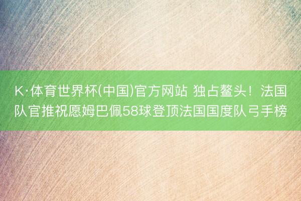 K·体育世界杯(中国)官方网站 独占鳌头！法国队官推祝愿姆巴佩58球登顶法国国度队弓手榜