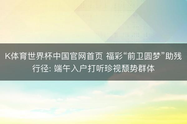 K体育世界杯中国官网首页 福彩“前卫圆梦”助残行径: 端午入户打听珍视颓势群体