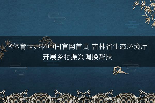 K体育世界杯中国官网首页 吉林省生态环境厅开展乡村振兴调换帮扶